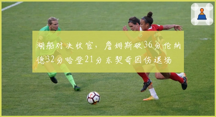 湖船对决收官，詹姆斯砍36分伦纳德32分哈登21分东契奇因伤退场