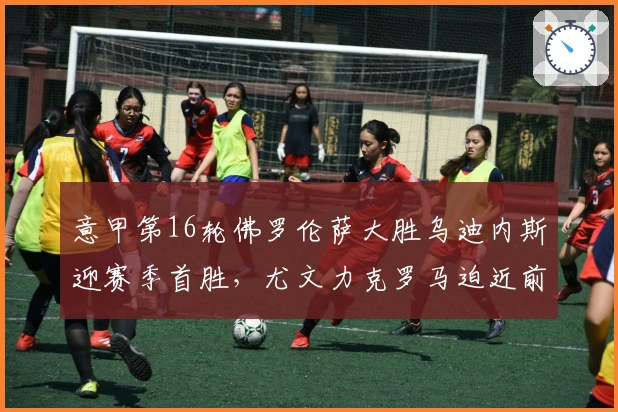 意甲第16轮佛罗伦萨大胜乌迪内斯迎赛季首胜，尤文力克罗马迫近前四