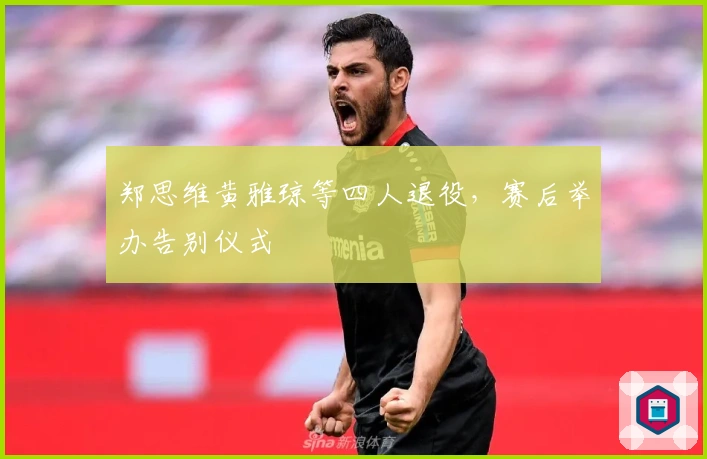 郑思维黄雅琼等四人退役，赛后举办告别仪式