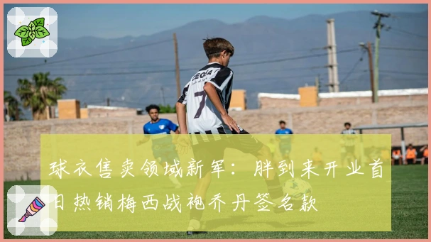 球衣售卖领域新军：胖到来开业首日热销梅西战袍乔丹签名款