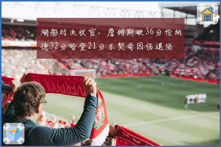 湖船对决收官，詹姆斯砍36分伦纳德32分哈登21分东契奇因伤退场