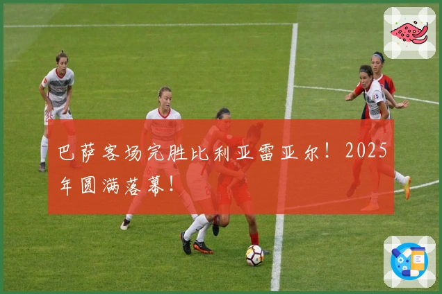 巴萨客场完胜比利亚雷亚尔！2025年圆满落幕！